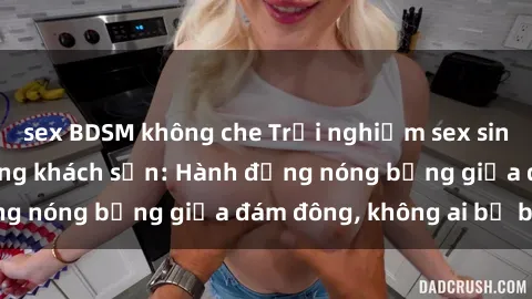 sex BDSM không che Trải nghiệm sex sinh viên sôi động trong khách sạn: Hành động nóng bỏng giữa đám đông, không ai bị bỏ lỡ