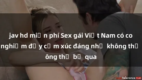 jav hd miễn phí Sex gái Việt Nam có con: Trải nghiệm đầy cảm xúc đáng nhớ không thể bỏ qua