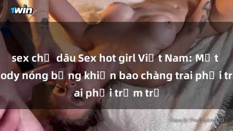 sex chị dâu Sex hot girl Việt Nam: Mặt xinh, body nóng bỏng khiến bao chàng trai phải trầm trồ