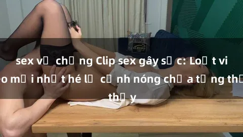 sex vợ chồng Clip sex gây sốc: Loạt video mới nhất hé lộ cảnh nóng chưa từng thấy