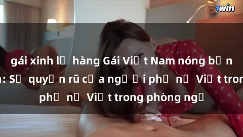 gái xinh lộ hàng Gái Việt Nam nóng bỏng khi làm tình: Sự quyến rũ của người phụ nữ Việt trong phòng ngủ