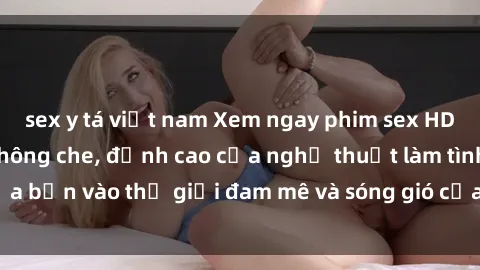 sex y tá việt nam Xem ngay phim sex HD chất lượng cao không che, đỉnh cao của nghệ thuật làm tình, đưa bạn vào thế giới đam mê và sóng gió của tình yêu không giới hạn.