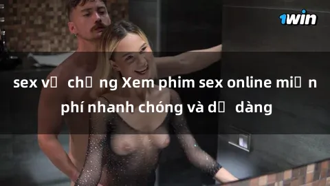 sex vợ chồng Xem phim sex online miễn phí nhanh chóng và dễ dàng