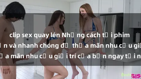 clip sex quay lén Những cách tải phim sex về máy đơn giản và nhanh chóng để thỏa mãn nhu cầu giải trí của bạn ngay tại nhà