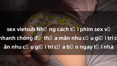 sex vietsub Những cách tải phim sex về máy đơn giản và nhanh chóng để thỏa mãn nhu cầu giải trí của bạn ngay tại nhà