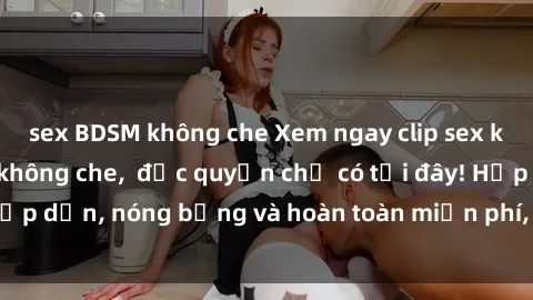 sex BDSM không che Xem ngay clip sex không che cực hot, không che,  độc quyền chỉ có tại đây! Hấp dẫn, nóng bỏng và hoàn toàn miễn phí, không thể bỏ qua!