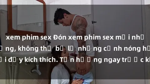 xem phim sex Đón xem phim sex mới nhất đang hot trên mạng, không thể bỏ lỡ những cảnh nóng hổi đầy kích thích. Tận hưởng ngay trước khi bị xoá chóng mặt!