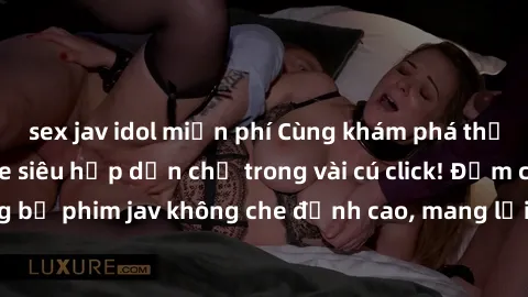 sex jav idol miễn phí Cùng khám phá thế giới jav không che siêu hấp dẫn chỉ trong vài cú click! Đắm chìm trong những bộ phim jav không che đỉnh cao, mang lại trải nghiệm thú vị và đầy kích thích.