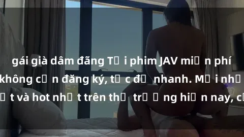 gái già dâm đãng Tải phim JAV miễn phí chất lượng cao, không cần đăng ký, tốc độ nhanh. Mới nhất và hot nhất trên thị trường hiện nay, cập nhật hàng ngày.
