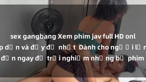sex gangbang Xem phim jav full HD online miễn phí - Hấp dẫn và đầy đủ nhất  Dành cho người lớn, đến ngay để trải nghiệm những bộ phim hấp dẫn và hấp dẫn.