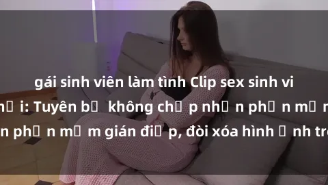 gái sinh viên làm tình Clip sex sinh viên gây sốt mạng xã hội: Tuyên bố không chấp nhận phần mềm gián điệp, đòi xóa hình ảnh trên internet