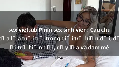 sex vietsub Phim sex sinh viên: Câu chuyện nóng bỏng của lứa tuổi trẻ trong giới trẻ hiện đại, đầy lửa và đam mê