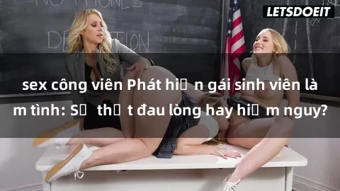 sex công viên Phát hiện gái sinh viên làm tình: Sự thật đau lòng hay hiểm nguy?