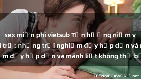 sex miễn phí vietsub Tận hưởng niềm vui của sex với gái trẻ: những trải nghiệm đầy hấp dẫn và mãnh liệt không thể bỏ lỡ