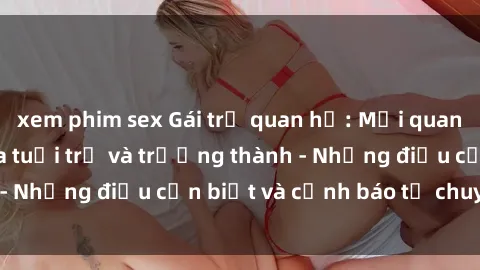 xem phim sex Gái trẻ quan hệ: Mối quan hệ khác biệt giữa tuổi trẻ và trưởng thành - Những điều cần biết và cảnh báo từ chuyên gia