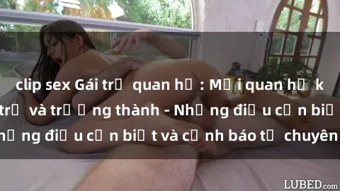 clip sex Gái trẻ quan hệ: Mối quan hệ khác biệt giữa tuổi trẻ và trưởng thành - Những điều cần biết và cảnh báo từ chuyên gia