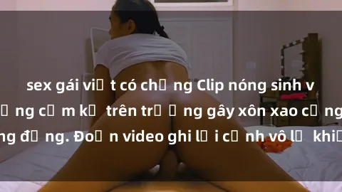 sex gái việt có chồng Clip nóng sinh viên gây sốc: Hành động cấm kỵ trên trường gây xôn xao cộng đồng. Đoạn video ghi lại cảnh vô lễ khiến dư luận bức xúc.