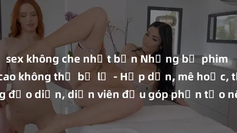 sex không che nhật bản Những bộ phim sex gái già đỉnh cao không thể bỏ lỡ - Hấp dẫn, mê hoặc, từng đạo diễn, diễn viên đều góp phần tạo nên sự hấp dẫn, kích thích.