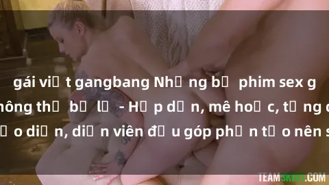 gái việt gangbang Những bộ phim sex gái già đỉnh cao không thể bỏ lỡ - Hấp dẫn, mê hoặc, từng đạo diễn, diễn viên đều góp phần tạo nên sự hấp dẫn, kích thích.