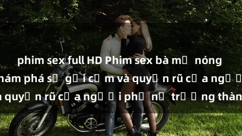 phim sex full HD Phim sex bà mẹ nóng bỏng: Hành trình khám phá sự gợi cảm và quyến rũ của người phụ nữ trưởng thành.