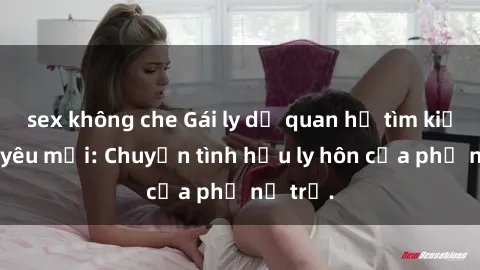 sex không che Gái ly dị quan hệ tìm kiếm tình yêu mới: Chuyện tình hậu ly hôn của phụ nữ trẻ.