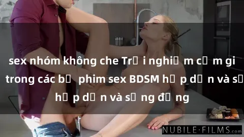 sex nhóm không che Trải nghiệm cảm giác mới lạ trong các bộ phim sex BDSM hấp dẫn và sống động
