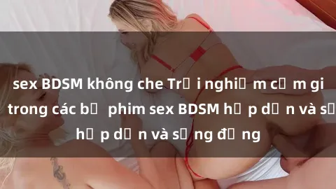 sex BDSM không che Trải nghiệm cảm giác mới lạ trong các bộ phim sex BDSM hấp dẫn và sống động