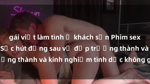 gái việt làm tình ở khách sạn Phim sex phụ nữ lớn tuổi: Sức hút đằng sau vẻ đẹp trưởng thành và kinh nghiệm tình dục không giới hạn