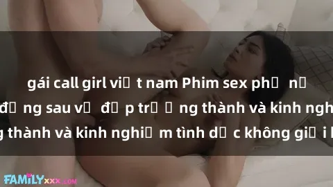 gái call girl việt nam Phim sex phụ nữ lớn tuổi: Sức hút đằng sau vẻ đẹp trưởng thành và kinh nghiệm tình dục không giới hạn