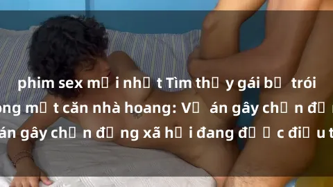 phim sex mới nhất Tìm thấy gái bị trói và bị hiếp dâm trong một căn nhà hoang: Vụ án gây chấn động xã hội đang được điều tra vào.