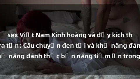 sex Việt Nam Kinh hoàng và đầy kích thích với phim sex tra tấn: Câu chuyện đen tối và khả năng đánh thức bản năng tiềm ẩn trong con người