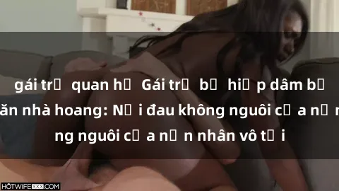 gái trẻ quan hệ Gái trẻ bị hiếp dâm bạo lực trong căn nhà hoang: Nỗi đau không nguôi của nạn nhân vô tội