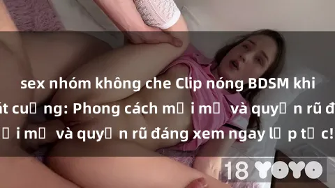 sex nhóm không che Clip nóng BDSM khiến người xem phát cuồng: Phong cách mới mẻ và quyến rũ đáng xem ngay lập tức!