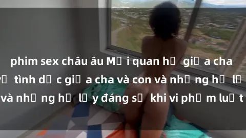 phim sex châu âu Mối quan hệ giữa cha và con: Sự thật về tình dục giữa cha và con và những hệ lụy đáng sợ khi vi phạm luật pháp.