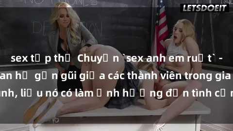 sex tập thể Chuyện `sex anh em ruột` - Đề cập đến quan hệ gần gũi giữa các thành viên trong gia đình, liệu nó có làm ảnh hưởng đến tình cảm gia đình hay không?