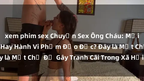 xem phim sex Chuyện Sex Ông Cháu: Mối Quan Hệ Gia Đình Hay Hành Vi Phạm Đạo Đức? Đây là Một Chủ Đề Gây Tranh Cãi Trong Xã Hội Hiện Nay.