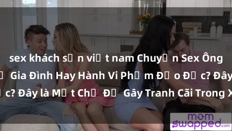 sex khách sạn việt nam Chuyện Sex Ông Cháu: Mối Quan Hệ Gia Đình Hay Hành Vi Phạm Đạo Đức? Đây là Một Chủ Đề Gây Tranh Cãi Trong Xã Hội Hiện Nay.
