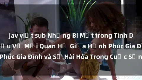 jav việt sub Những Bí Mật trong Tình Dục Gia Đình: Tìm Hiểu Về Mối Quan Hệ Giữa Hạnh Phúc Gia Đình và Sự Hài Hòa Trong Cuộc Sống Tình Dục