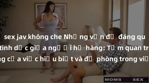 sex jav không che Những vấn đề đáng quan tâm về quan hệ tình dục giữa người họ hàng: Tầm quan trọng của việc hiểu biết và đề phòng trong việc tiếp xúc trong gia đình.