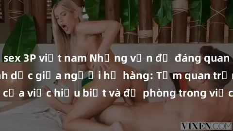 sex 3P việt nam Những vấn đề đáng quan tâm về quan hệ tình dục giữa người họ hàng: Tầm quan trọng của việc hiểu biết và đề phòng trong việc tiếp xúc trong gia đình.
