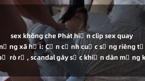 sex không che Phát hiện clip sex quay lén hot nhất trên mạng xã hội: Cận cảnh cuộc sống riêng tư bị rò rỉ, scandal gây sốc khiến dân mạng không khỏi bàng hoàng