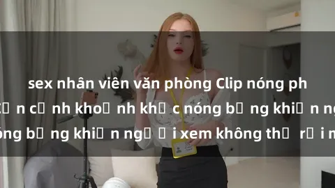 sex nhân viên văn phòng Clip nóng phòng tắm gây sốt: Cận cảnh khoảnh khắc nóng bỏng khiến người xem không thể rời mắt