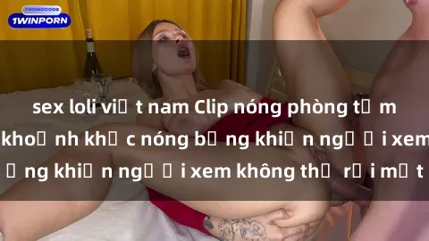 sex loli việt nam Clip nóng phòng tắm gây sốt: Cận cảnh khoảnh khắc nóng bỏng khiến người xem không thể rời mắt